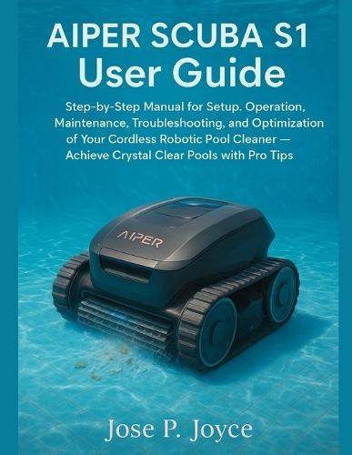 AIPER SCUBA S1 User Guide: Step-by-Step Manual for Setup, Operation, Maintenance, Troubleshooting, and Optimization of Your Cordless Robotic Pool Cleaner - Achieve Crystal Clear Pools with Pro Tips