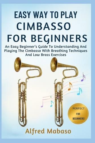 Easy Way To Play Cimbasso For Beginners: An Easy Beginner's Guide To Understanding And Playing The Cimbasso With Breathing Techniques And Low Brass Exercises