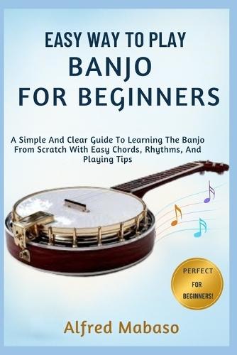Easy Way To Play Banjo For Beginners: A Simple And Clear Guide To Learning The Banjo From Scratch With Easy Chords, Rhythms, And Playing Tips