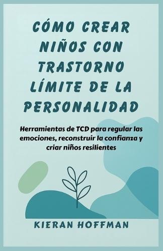 Cómo Crear Niños Con Trastorno Límite de la Personalidad: Herramientas de TCD para regular las emociones, reconstruir la confianza y criar niños resilientes