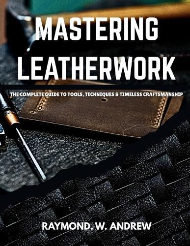 MASTERING LEATHERWORK The Complete Guide to Tools, Techniques & Timeless Craftsmanship