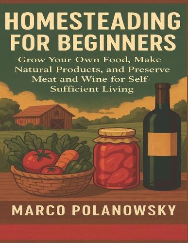 Homesteading for Beginners: Grow Your Own Food, Make Natural Products, and Preserve Meat and Wine for Self-Sufficient Living