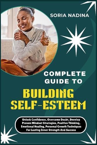 Complete Guide to Building Self-Esteem: Unlock Confidence, Overcome Doubt, Develop Proven Mindset Strategies, Positive Thinking, Emotional Healing, Personal Growth Techniques For Lasting Inner Strength And Success