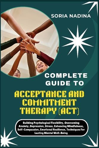 Complete Guide to Acceptance and Commitment Therapy (Act): Building Psychological Flexibility, Overcoming Anxiety, Depression, Stress, Enhancing Mindfulness, Self-Compassion, Emotional Resilience, Techniques For Lasting Mental Well-Being