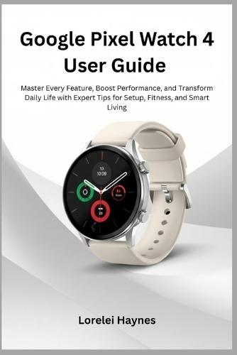 Google Pixel Watch 4 User Guide: Master Every Feature, Boost Performance, and Transform Daily Life with Expert Tips for Setup, Fitness, and Smart Living