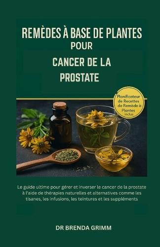 Remèdes À Base de Plantes Pour Cancer de la Prostate: Le guide ultime pour gérer et inverser le cancer de la prostate à l'aide de thérapies naturelles et alternatives comme les tisanes, les infusions, les teintures et les suppléments