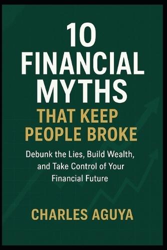 10 Financial Myths That Keep People Broke (and the Truth You Need to Know): Debunk the Lies, Build Wealth, and Take Control of Your Financial Future