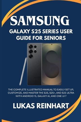 Samsung Galaxy S25 Series User Guide For Seniors: The Complete Illustrated Manual to Easily Set Up, Customize, and Master the S25, S25+, and S25 Ultra with Android 15, Galaxy AI, and One UI 7