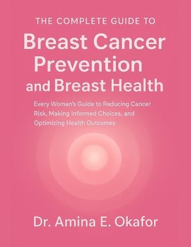 The Complete Guide to Breast Cancer Prevention and Breast Health: Every Woman's Guide to Reducing Cancer Risk, Making Informed Choices, and Optimizing Health Outcomes