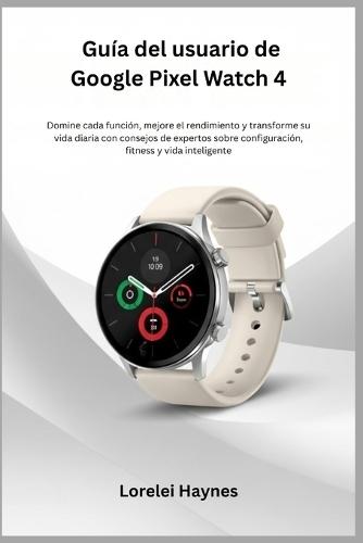 Guía del usuario de Google Pixel Watch 4: Domine cada función, mejore el rendimiento y transforme su vida diaria con consejos de expertos sobre configuración, fitness y vida inteligente