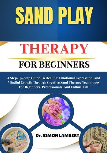 Sand Play Therapy For Beginners: A Step-By-Step Guide To Healing, Emotional Expression, And Mindful Growth Through Creative Sand Therapy Techniques For Beginners, Professionals, And Enthusiasts