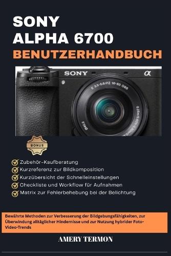 Sony Alpha 6700 Benutzerhandbuch: Bewährte Methoden zur Verbesserung der Bildgebungsfähigkeiten, zur Überwindung alltäglicher Hindernisse und zur Nutzung hybrider Foto-Video-Trends