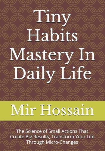 Tiny Habits Mastery In Daily Life: The Science of Small Actions That Create Big Results, Transform Your Life Through Micro-Changes