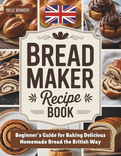 Bread Maker Recipe Book: Beginner's Guide for Baking Delicious Homemade Bread the British Way