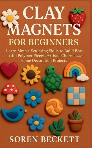 Clay Magnets for Beginners: Learn Simple Sculpting Skills to Build Beautiful Polymer Pieces, Artistic Charms, and Home Decoration Projects
