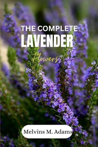 The complete lavender flower: The Ultimate Beginner's Guide to Growing, Caring for, and Harvesting Stunning Lavender at Home and garden