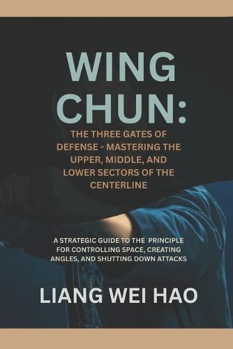 Wing Chun: The Three Gates of Defense - Mastering the Upper, Middle, and Lower Sectors of the Centerline: A Strategic Guide to the Principle for Controlling Space, Creating Angles, and Shutting Down Attacks