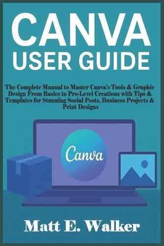 Canva User Guide: The Complete Manual to Master Canva's Tools & Graphic Design From Basics to Pro-Level Creations with Tips & Templates for Stunning Social Posts, Business Projects & Print Designs