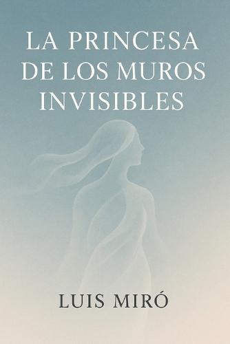La Princesa De Los Muros Invisibles: Un viaje interior hacia la libertad, el amor propio y la demolición de los muros invisibles.