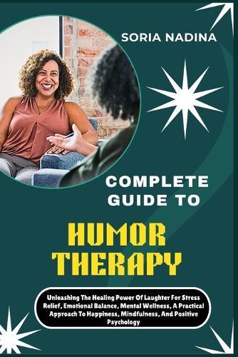 Complete Guide to Humor Therapy: Unleashing The Healing Power Of Laughter For Stress Relief, Emotional Balance, Mental Wellness, A Practical Approach To Happiness, Mindfulness, And Positive Psychology