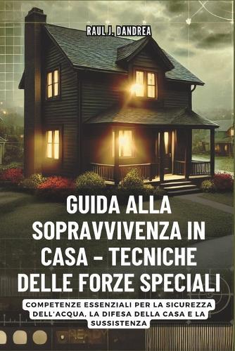 Guida Alla Sopravvivenza in Casa - Tecniche Delle Forze Speciali: Rimani al sicuro, rimani pronto: Competenze essenziali per la sicurezza dell'acqua, la difesa della casa e la sussistenza