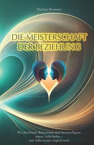 Die Meisterschaft der Beziehung: Wie Biochemie, Bewusstsein und Herzintelligenz unsere Liebe heilen - und Nähe wieder möglich wird