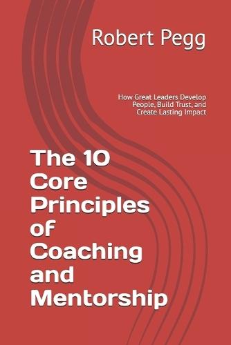 The 10 Core Principles of Coaching and Mentorship: How Great Leaders Develop People, Build Trust, and Create Lasting Impact