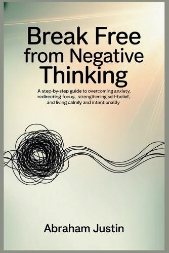 Break Free from Negative Thinking: A Step-by-Step Guide to Overcoming Anxiety, Redirecting Focus, Strengthening Self-Belief, and Living Calm