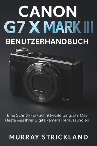 Canon G7 X Mark III Benutzerhandbuch: Eine Schritt-Für-Schritt-Anleitung, Um Das Beste Aus Ihrer Digitalkamera Herauszuholen