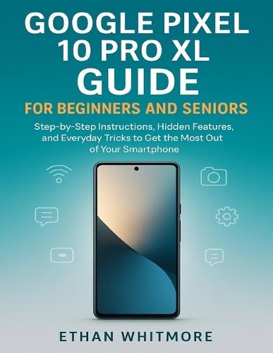 Google Pixel 10 Pro XL Guide for Beginners and Seniors: Step-by-Step Instructions, Hidden Features, and Everyday Tricks to Get the Most Out of Your Smartphone