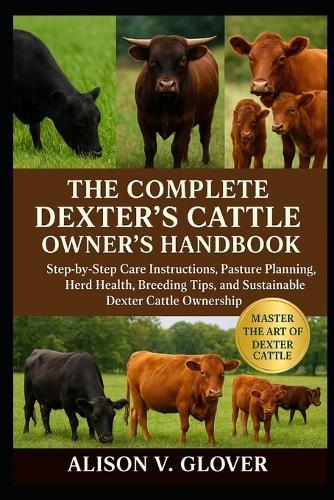 The Complete Dexter's Cattle Owner's Handbook: Step-by-Step Care Instructions, Pasture Planning, Herd Health, Breeding Tips, and Sustainable Dexter Cattle Ownership