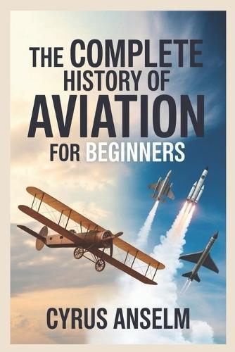 The Complete History of Aviation for Beginners: Discover the Journey from Early Flight Experiments to Modern Aerospace Innovations and the Evolution of Air Travel