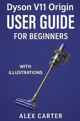 Dyson V11 Origin User Guide for Beginners: The Complete Step-by-Step Manual to Master Your Cordless Vacuum - Setup, Cleaning Modes, Maintenance, and Expert Tips for Every Surface