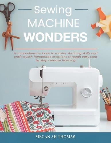 Sewing Machine Wonders: A comprehensive book to master stitching skills and craft stylish handmade creations through easy step by step creative learning