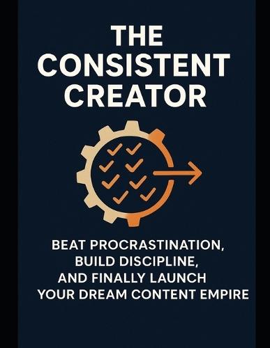 The Consistent Creator: Beat Procrastination, Build Discipline, and Finally Launch Your Dream Content Empire