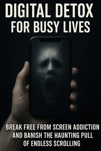 Digital Detox for Busy Lives: Break Free From Screen Addiction and Banish the Haunting Pull of Endless Scrolling