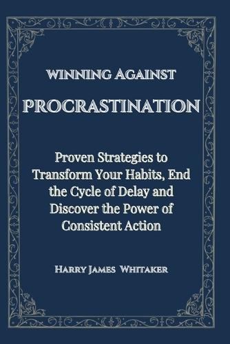 winning Against Procrastination: Proven Strategies to Transform Your Habits, End the Cycle of Delay and Discover the Power of Consistent Action