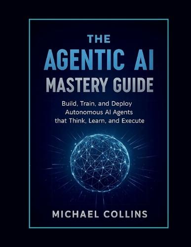 The Agentic AI Mastery Guide: Build, Train, and Deploy Autonomous AI Agents that Think, Learn, and Execute