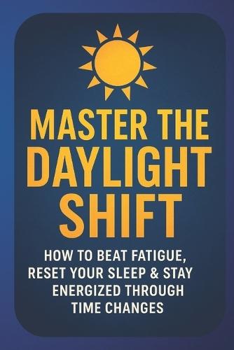 Master the Daylight Shift: Beat Fatigue, Reset Your Sleep & Reclaim Energy During Time Changes and Seasonal Transitions: A Practical Science-Backed Guide to Sleep Better, Boost Focus, and Stay Energized Through Daylight Savings and Changing Clocks