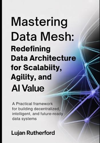 Mastering Data Mesh: Redefining Data Architecture for Scalability, Agility, and AI Value: A Practical Framework for Building Decentralized, Intelligent, and Future-Ready Data Systems