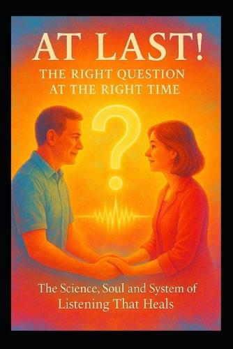 At Last! - The Right Question at the Right Time: The Science, Soul and System of Listening That Heals