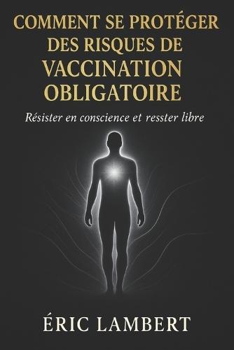 Comment Se Protéger des Risques de Vaccination Obligatoire: Résister en conscience et rester libre