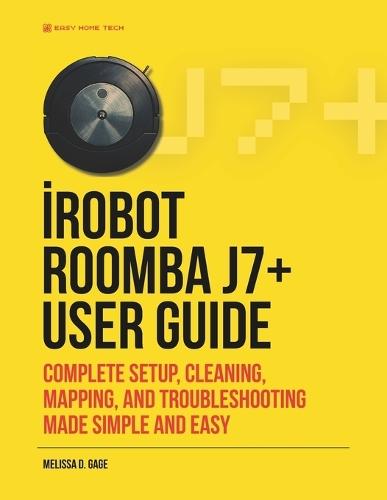 iRobot ROOMBA j7+ USER GUIDE: Complete Setup, Cleaning, Mapping, And Troubleshooting Made Simple And Easy