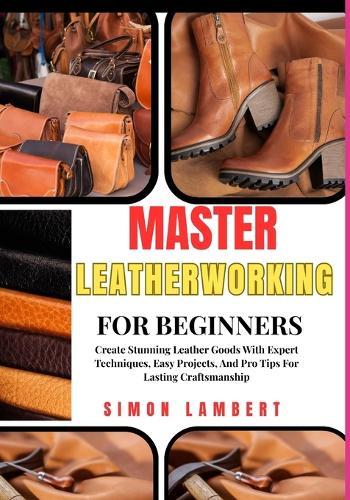 Master Leatherworking For Beginners: Create Stunning Leather Goods With Expert Techniques, Easy Projects, And Pro Tips For Lasting Craftsmanship