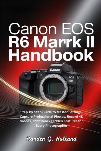 Canon EOS R6 Mark II Handbook: Step-by-Step Guide to Master Settings, Capture Professional Photos, Record 4K Videos, and Unlock Hidden Features for Every Photographer