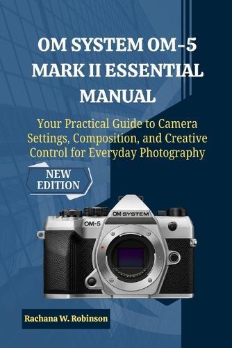 OM System OM-5 Mark II Essential Manual: Your Practical Guide to Camera Settings, Composition, and Creative Control for Everyday Photography