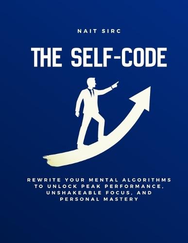 The Self-Code: Rewrite Your Mental Algorithms to Unlock Peak Performance, Unshakeable Focus, and Personal Mastery