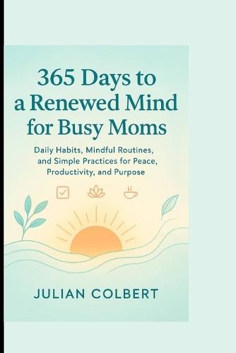 365 Days to a Renewed Mind for Busy Moms: Daily Habits, Mindful Routines, and Simple Practices for Peace, Productivity, and Purpose