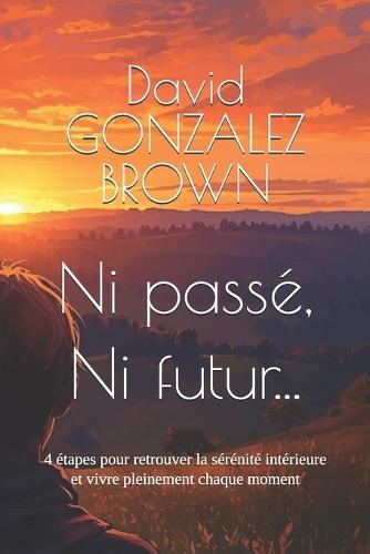 Ni passé, Ni futur...: 4 étapes pour retrouver la sérénité intérieure et vivre pleinement chaque moment