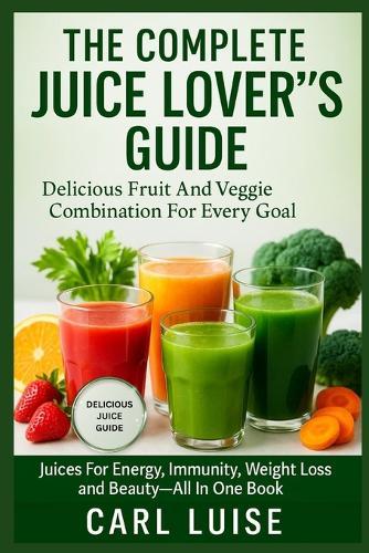 The Complete Juice Lover's Guide: Delicious Fruit And Veggie Combination For Every Goal: Juices For Energy, Immunity, Weight Loss And Beauty-All In One Book